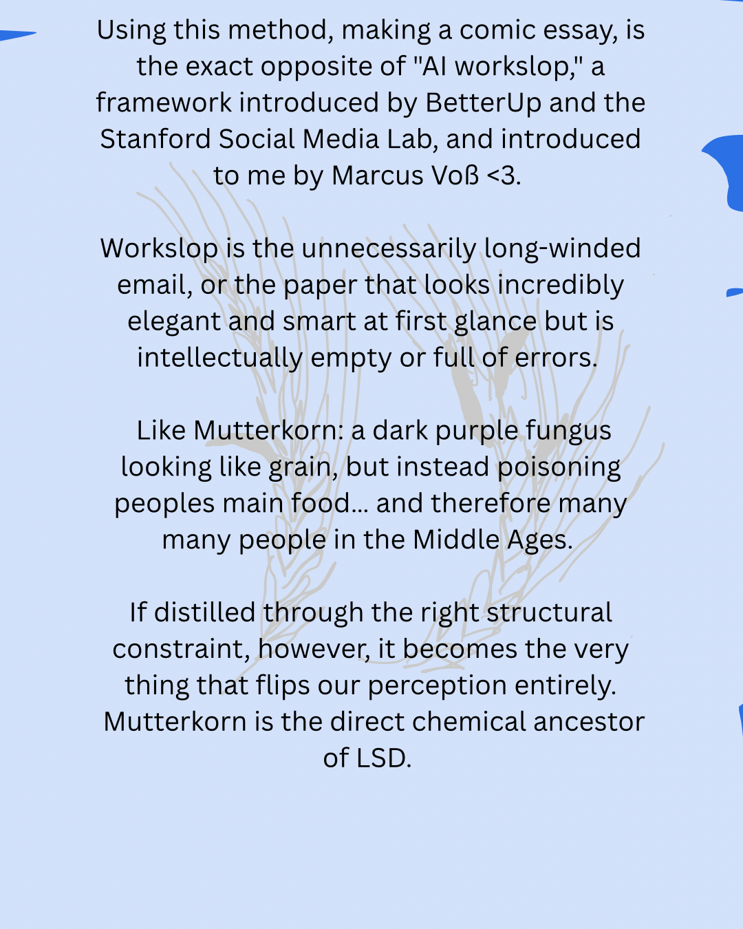 Using this method, making a comic essay, is the exact opposite of "AI workslop," a framework introduced by BetterUp and the Stanford Social Media Lab, and introduced to me by Marcus Voß <3.
Workslop is the unnecessarily long-winded email, or the paper that looks incredibly elegant and smart at first glance but is intellectually empty or full of errors.
Like Mutterkorn: a dark purple fungus looking like grain, but instead poisoning peoples main food… and therefore many many people in the Middle Ages.
If distilled through the right structural constraint, however, it becomes the very thing that flips our perception entirely.
Mutterkorn is the direct chemical ancestor of LSD.