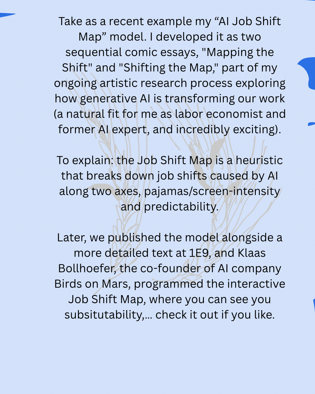 Take as a recent example my “AI Job Shift Map” model. I developed it as two sequential comic essays, "Mapping the Shift" and "Shifting the Map," part of my ongoing artistic research process exploring how generative AI is transforming our work (a natural fit for me as labor economist and former AI expert, and incredibly exciting).
To explain: the Job Shift Map is a heuristic that breaks down job shifts caused by AI along two axes, pajamas/screen-intensity and predictability.
Later, we published the model alongside a more detailed text at 1E9, and Klaas Bollhoefer, the co-founder of AI company Birds on Mars, programmed the interactive Job Shift Map, where you can test your moment substitutability,… check it out if you like.