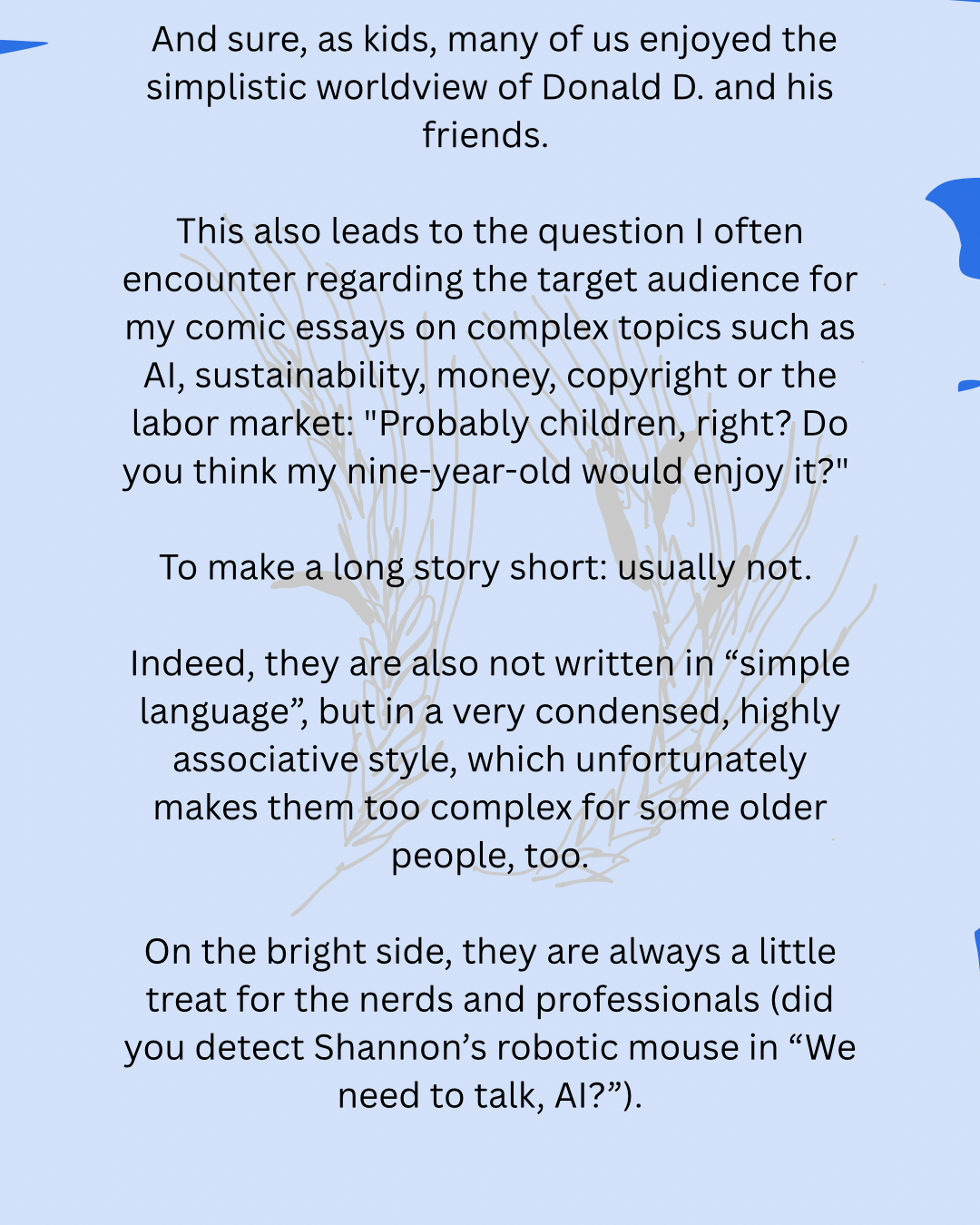 And sure, as kids, many of us enjoyed the simplistic worldview of Donald D. and his friends.
This also leads to the question I often encounter regarding the target audience for my comic essays on complex topics such as AI, sustainability, money, copyright or the labor market: "Probably children, right? Do you think my nine-year-old would enjoy it?"
To make a long story short: usually not.
Indeed, they are also not written in “simple language”, but in a very condensed, highly associative style, which unfortunately makes them too complex for some older people, too.
On the bright side, they are always a little treat for the nerds and professionals (did you detect Shannon’s robotic mouse in “We need to talk, AI?”).