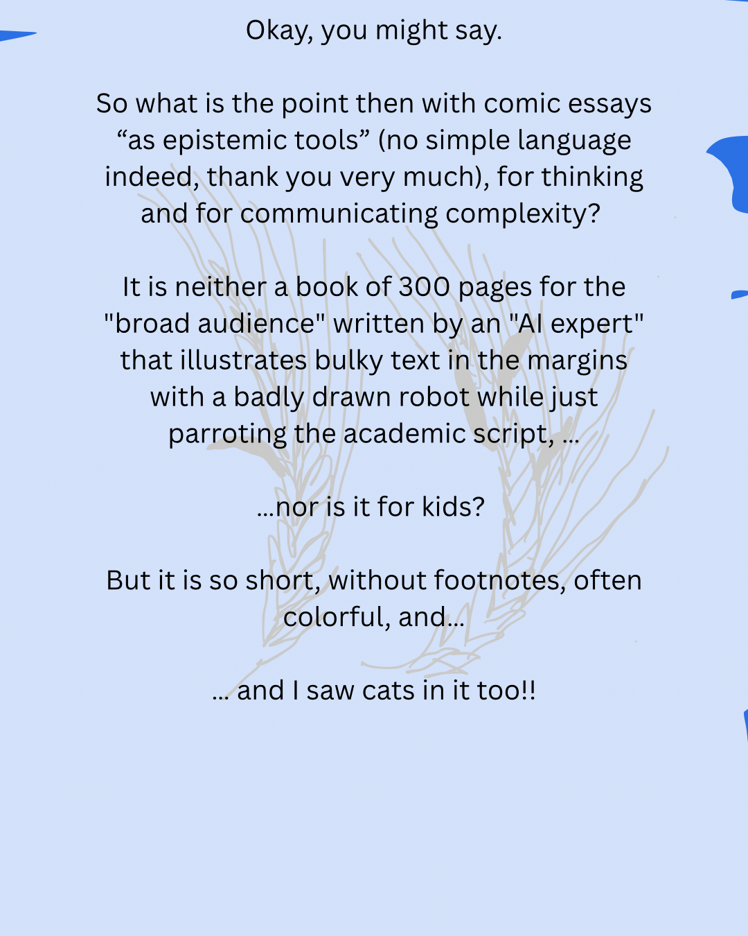 Okay, you might say.
So what is the point then with comic essays “as epistemic tools” (no simple language indeed, thank you very much), for thinking and for communicating complexity?
It is neither a book of 300 pages for the "broad audience" written by an "AI expert" that illustrates bulky text in the margins with a badly drawn robot while just parroting the academic script, …
…nor is it for kids?
But it is so short, without footnotes, often colorful, and…
… and I saw cats in it too!!
