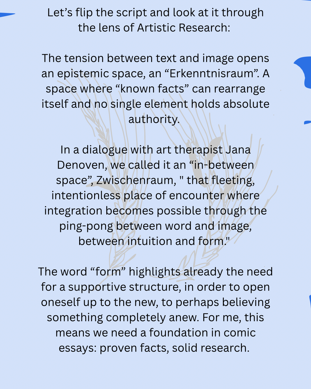 Let’s flip the script and look at it through the lens of Artistic Research:
The tension between text and image opens an epistemic space, an “Erkenntnisraum”. A space where “known facts” can rearrange itself and no single element holds absolute authority.
In a dialogue with art therapist Jana Denoven, we called it an “in-between space”, Zwischenraum, " that fleeting, intentionless place of encounter where integration becomes possible through the ping-pong between word and image, between intuition and form."
The word “form” highlights already the need for a supportive structure, in order to open oneself up to the new, to perhaps believing something completely anew. For me, this means we need a foundation in comic essays: proven facts, solid research.