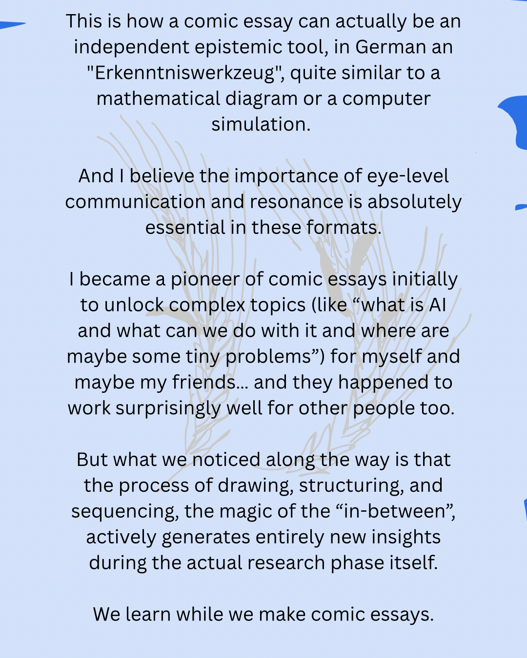 This is how a comic essay can actually be an independent epistemic tool, in German an "Erkenntniswerkzeug", quite similar to a mathematical diagram or a computer simulation.
And I believe the importance of eye-level communication and resonance is absolutely essential in these formats.
I became a pioneer of comic essays initially to unlock complex topics (like “what is AI and what can we do with it and where are maybe some tiny problems”) for myself and maybe my friends… and they happened to work surprisingly well for other people too.
But what we noticed along the way is that the process of drawing, structuring, and sequencing, the magic of the “in-between”, actively generates entirely new insights during the actual research phase itself.
We learn while we make comic essays.