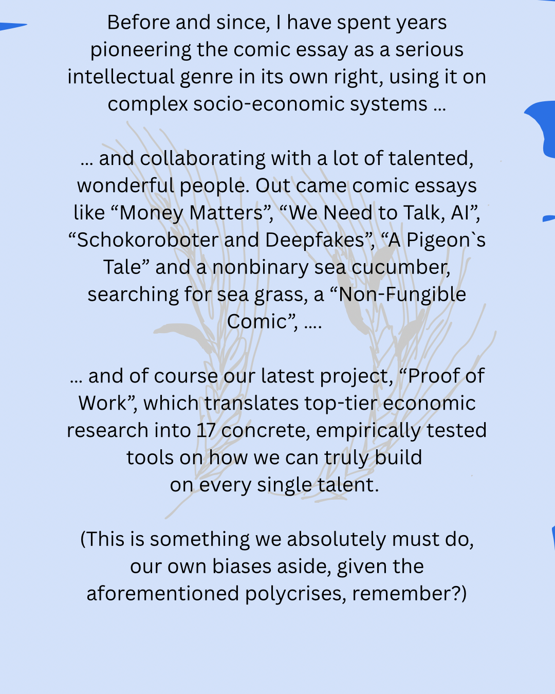 Before and since, I have spent years pioneering the comic essay as a serious intellectual genre in its own right, using it on complex socio-economic systems …
… and collaborating with a lot of talented, wonderful people. Out came comic essays like “Money Matters”, “We Need to Talk, AI”, “Schokoroboter and Deepfakes”, “A Pigeon`s Tale” and a nonbinary sea cucumber, searching for sea grass, a “Non-Fungible Comic”, ….
… and of course our latest project, “Proof of Work”, which translates top-tier economic research into 17 concrete, empirically tested tools on how we can truly build
on every single talent.
(This is something we absolutely must do, our own biases aside, given the aforementioned polycrises, remember?)