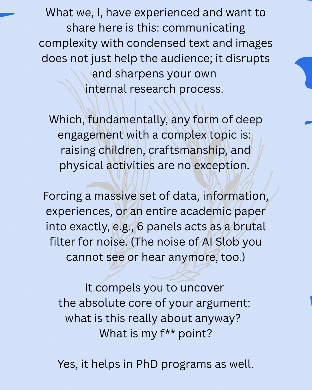 What we, I, have experienced and want to share here is this: communicating complexity with condensed text and images does not just help the audience; it disrupts and sharpens your own
internal research process.
Which, fundamentally, any form of deep engagement with a complex topic is:
raising children, craftsmanship, and physical activities are no exception.
Forcing a massive set of data, information, experiences, or an entire academic paper into exactly, e.g., 6 panels acts as a brutal filter for noise. (The noise of AI Slob you cannot see or hear anymore, too.)
It compels you to uncover
the absolute core of your argument:
what is this really about anyway?
What is my f** point?
Yes, it helps in PhD programs as well.